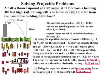 The object is projected at + 30 0 . V o  = 12 ft/s and we are asked in part (a) to find the time when S y  = - 300 ft. In part (b) we are asked to find the horizontal distance (S x ). Solving Projectile Problems A ball is thrown upward at a 30 0  angle, at 12 ft/s from a building 300 feet high. (a)How long will is be in the air? (b) How far from the base of the building will it land? (a) using the equation shown we insert –300 for S y , 12 for V o  30 0  for the angle and – 32 ft/s 2  for gravity (ENG) and get –300 = 12(sin 30 0  ) t + ½ (-32) t 2  which gives  –300 = 6 t – 16 t 2  or 16 t 2  –6 t  - 300 = 0 (a quadratic). Using a = +16, b = - 6 and c = - 300 we insert these values in the quadratic equation find t =  -3.21 or + 5.46 The negative t means the ball hits the ground before it is thrown in is therefore obviously  wrong. t = +5.46 sec  (b) Using the equation shown and the time value from part (a) we get V x  = 12 (cos 30 0 ) 5.46 = 56.7 feet  Equations to be Used V o  = 12 m/s 300 m 30 0 y o S  =  V  sin  t  +  1/2  g  t 2  X  +  X  +  =  y 2 a b c x  = - b  b  -  2 a + - 2 ------------------------- / \ ----------------------------- 4  a c S  =  V  cos  t x o  