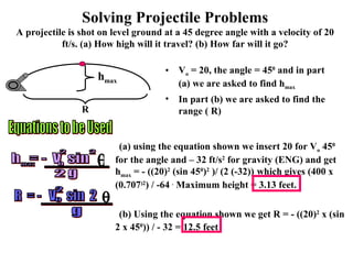 Solving Projectile Problems A projectile is shot on level ground at a 45 degree angle with a velocity of 20 ft/s. (a) How high will it travel? (b) How far will it go? V o  = 20, the angle = 45 0  and in part (a) we are asked to find h max In part (b) we are asked to find the range ( R) Equations to be Used (a) using the equation shown we insert 20 for V o  45 0  for the angle and – 32 ft/s 2  for gravity (ENG) and get h max  = - ((20) 2  (sin 45 0 ) 2  )/ (2 (-32))   which gives (400 x (0.707 )2 ) / -64  .  Maximum height = 3.13 feet. (b) Using the equation shown we get R = - ((20) 2  x (sin 2 x 45 0 )) / - 32 = 12.5 feet  h max R h  = -  V  sin max o 2 2 2 g -----------------  R  = -  V  sin  2  2 ----------------- o g 