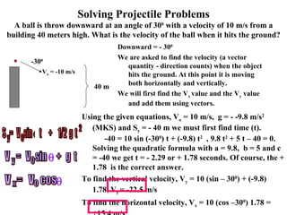 Solving Projectile Problems A ball is throw downward at an angle of 30 0  with a velocity of 10 m/s from a building 40 meters high. What is the velocity of the ball when it hits the ground? Downward = - 30 0 We are asked to find the velocity (a vector quantity - direction counts) when the object hits the ground. At this point it is moving both horizontally and vertically. We will first find the V x  value and the V y  value and add them using vectors. Using the given equations, V o  = 10 m/s,  g = - -9.8 m/s 2  (MKS) and S y  = - 40 m we must first find time (t).  -40 = 10 sin (-30 0 ) t + (-9.8) t 2   , 9.8 t 2  + 5 t – 40 = 0. Solving the quadratic formula with a = 9.8,  b = 5 and c = -40 we get t = - 2.29 or + 1.78 seconds. Of course, the + 1.78  is the correct answer. To find the vertical velocity, V y  = 10 (sin – 30 0 ) + (-9.8) 1.78, V y  = -22.5 m/s  To find the horizontal velocity, V x  = 10 (cos –30 0 ) 1.78 = +15.4 m/s V o  = -10 m/s 40 m -30 0 V  =  V  sin  +  g  t y o  V  =  V  cos  x o  y o S  =  V  sin  t  +  1/2  g  t 2  