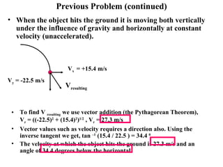 Previous Problem (continued) When the object hits the ground it is moving both vertically under the influence of gravity and horizontally at constant velocity (unaccelerated). To find V  resulting  we use vector addition (the Pythagorean Theorem),  V r  = ((-22.5) 2  + (15.4) 2 ) 1/2  , V r  = 27.3 m/s Vector values such as velocity requires a direction also. Using the inverse tangent we get, tan  –1  (15.4 / 22.5 ) = 34.4  0 The velocity at which the object hits the ground is 27.3 m/s and an angle of 34.4 degrees below the horizontal. V y  = -22.5 m/s   V x  = +15.4 m/s V resulting 