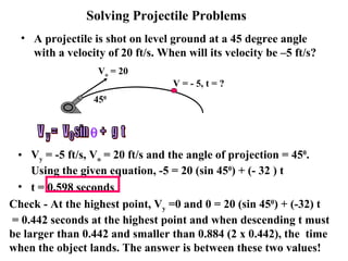 A projectile is shot on level ground at a 45 degree angle with a velocity of 20 ft/s. When will its velocity be –5 ft/s? Solving Projectile Problems V y  = -5 ft/s, V o  = 20 ft/s and the angle of projection = 45 0 . Using the given equation, -5 = 20 (sin 45 0 ) + (- 32 ) t t = 0.598 seconds Check - At the highest point, V y  =0 and 0 = 20 (sin 45 0 ) + (-32) t = 0.442 seconds at the highest point and when descending t must be larger than 0.442 and smaller than 0.884 (2 x 0.442), the  time when the object lands. The answer is between these two values! V o  = 20 45 0 V = - 5, t = ? V  =  V  sin  +  g  t y o  