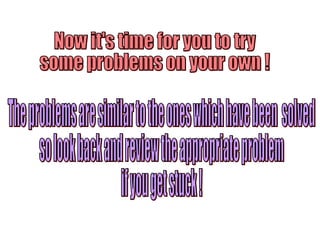 Now it's time for you to try  some problems on your own ! The problems are similar to the ones which have been  solved so look back and review the appropriate problem if you get stuck ! 