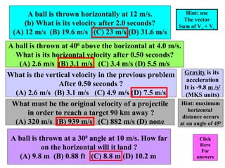 A ball is thrown horizontally at 12 m/s. What is its velocity after 2.0 seconds? (A) 12 m/s  (B) 19.6 m/s  (C) 23 m/s (D) 31.6 m/s Click Here For answers A ball is thrown at 40 0  above the horizontal at 4.0 m/s. What is its horizontal velocity after 0.50 seconds? (A) 2.6 m/s  (B) 3.1 m/s  (C) 3.4 m/s (D) 5.5 m/s What is the vertical velocity in the previous problem After 0.50 seconds ? (A) 2.6 m/s  (B) 3.1 m/s  (C) 4.9 m/s (D) 7.5 m/s What must be the original velocity of a projectile in order to reach a target 90 km away ? (A) 320 m/s  (B) 939 m/s  (C) 882 m/s (D) none Gravity  is its  acceleration It is -9.8  m /s 2 (MKS units) A ball is thrown at a 30 0  angle at 10 m/s. How far on the horizontal will it land ? (A) 9.8 m  (B) 0.88 ft  (C) 8.8 m (D) 10.2 m  Hint: use The vector Sum of V x  + V y Hint: maximum horizontal  distance occurs at an angle of 45 0 