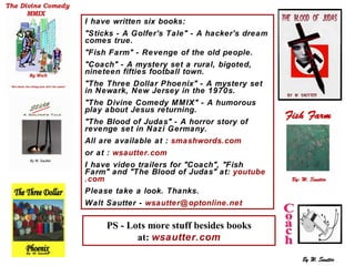 I I have written six books: "Sticks - A Golfer's Tale" - A hacker's dream comes true. "Fish Farm" - Revenge of the old people. "Coach" - A mystery set a rural, bigoted, nineteen fifties football town.  "The Three Dollar Phoenix" - A mystery set in Newark, New Jersey in the 1970s. "The Divine Comedy MMIX" - A humorous play about Jesus returning. "The Blood of Judas" - A horror story of revenge set in Nazi Germany. All are available at :  smashwords .com or at :  wsautter .com I have video trailers for "Coach", "Fish Farm" and "The Blood of Judas" at:  youtube .com Please take a look. Thanks. Walt Sautter -  wsautter @ optonline .net PS - Lots more stuff besides books at:  wsautter .com 