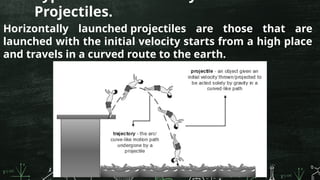 Projectiles.
Horizontally launched projectiles are those that are
launched with the initial velocity starts from a high place
and travels in a curved route to the earth.
 