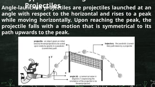Projectiles
Angle-launched projectiles are projectiles launched at an
angle with respect to the horizontal and rises to a peak
while moving horizontally. Upon reaching the peak, the
projectile falls with a motion that is symmetrical to its
path upwards to the peak.
 