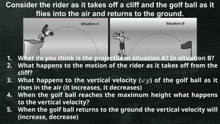 Consider the rider as it takes off a cliff and the golf ball as it
flies into the air and returns to the ground.
1. What do you think is the projectile in situation A? In situation B?
2. What happens to the motion of the rider as it takes off from the
cliff?
3. What happens to the vertical velocity ( ) of the golf ball as it
𝑣𝑦
rises in the air (it increases, it decreases)
4. When the golf ball reaches the maximum height what happens
to the vertical velocity?
5. When the golf ball returns to the ground the vertical velocity will
(increase, decrease)
 