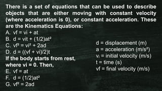 There is a set of equations that can be used to describe
objects that are either moving with constant velocity
(where acceleration is 0), or constant acceleration. These
are the Kinematics Equations:
A. vf = vi + at
B. d = vit + (1/2)at²
C. vf² = vi² + 2ad
D. d = ((vf + vi)/2)t
If the body starts from rest,
where vi = 0. Then,
E. vf = at
F. d = (1/2)at²
G. vf² = 2ad
d = displacement (m)
a = acceleration (m/s²)
v = initial velocity (m/s)
ᵢ
t = time (s)
vf = final velocity (m/s)
 