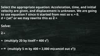 Select the appropriate equation: Acceleration, time, and initial
velocity are given, and displacement is unknown. We are going
to use equation F since it started from rest so vᵢ = 0.
d = ()at² or we may rewrite this as d
̂ =
Solve:
d
̂ =
= (multiply 20 by itself = 400 s²)
= = (multiply 5 m by 400 = 2,000 m(cancel out s²))
 