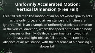 Uniformly Accelerated Motion:
Vertical Dimension (Free Fall)
Free fall refers to the motion of an object where gravity acts
as the only force, and air resistance and friction are
ignored. This is an example of uniformly accelerated motion
in the vertical direction, where the speed of the falling body
increases uniformly. Galileo's experiments showed that
both heavy and light objects fall at the same rate in the
absence of air resistance, with the presence of air causing a
slower fall.
 