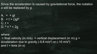 Since the acceleration is caused by gravitational force, the notation
a will be replaced by g.
A. = + gt
B. = t + ()gt²
C. t =
D. ² = ² + 2g
where:
= final velocity (in m/s) = vertical displacement (in m) g =
acceleration due to gravity (-9.8 m/s²) or (-10 m/s²)
and t = time (in s)
 