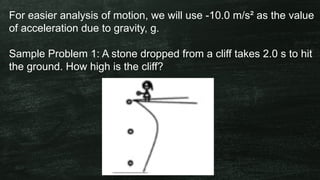 For easier analysis of motion, we will use -10.0 m/s² as the value
of acceleration due to gravity, g.
Sample Problem 1: A stone dropped from a cliff takes 2.0 s to hit
the ground. How high is the cliff?
 
