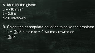 A. Identify the given:
g = -10 m/s²
t = 2.0 s
dv = unknown
B. Select the appropriate equation to solve the problem:
= t + ()gt² but since = 0 we may rewrite as
= ()gt²
 