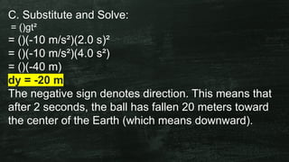 C. Substitute and Solve:
= ()gt²
= ()(-10 m/s²)(2.0 s)²
= ()(-10 m/s²)(4.0 s²)
= ()(-40 m)
dy = -20 m
The negative sign denotes direction. This means that
after 2 seconds, the ball has fallen 20 meters toward
the center of the Earth (which means downward).
 