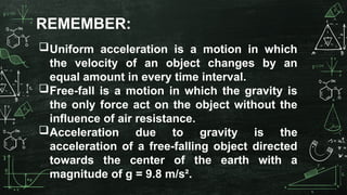 Uniform acceleration is a motion in which
the velocity of an object changes by an
equal amount in every time interval.
Free-fall is a motion in which the gravity is
the only force act on the object without the
influence of air resistance.
Acceleration due to gravity is the
acceleration of a free-falling object directed
towards the center of the earth with a
magnitude of g = 9.8 m/s².
REMEMBER:
 