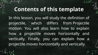 Contents of this template
In this lesson, you will study the definition of
projectile, which differs from Projectile
motion. You will also learn how to explain
how a projectile moves horizontally and
vertically. Finally, you can explain how a
projectile moves horizontally and vertically.
 