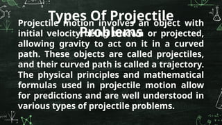Projectile motion involves an object with
initial velocity being thrown or projected,
allowing gravity to act on it in a curved
path. These objects are called projectiles,
and their curved path is called a trajectory.
The physical principles and mathematical
formulas used in projectile motion allow
for predictions and are well understood in
various types of projectile problems.
Types Of Projectile
Problems
 