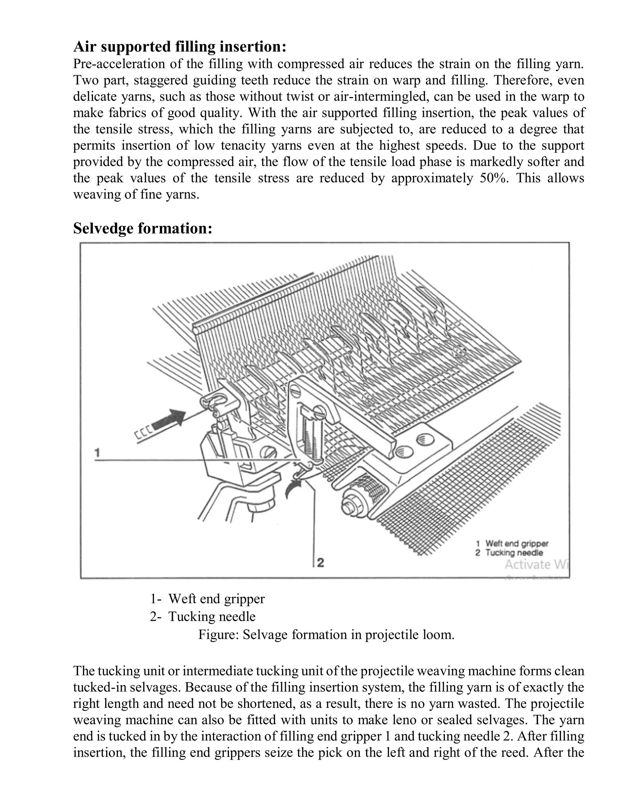 Air supported filling insertion:
Pre-acceleration of the filling with compressed air reduces the strain on the filling yarn.
Two part, staggered guiding teeth reduce the strain on warp and filling. Therefore, even
delicate yarns, such as those without twist or air-intermingled, can be used in the warp to
make fabrics of good quality. With the air supported filling insertion, the peak values of
the tensile stress, which the filling yarns are subjected to, are reduced to a degree that
permits insertion of low tenacity yarns even at the highest speeds. Due to the support
provided by the compressed air, the flow of the tensile load phase is markedly softer and
the peak values of the tensile stress are reduced by approximately 50%. This allows
weaving of fine yarns.
Selvedge formation:
The tucking unit or intermediate tucking unit of the projectile weaving machine forms clean
tucked-in selvages. Because of the filling insertion system, the filling yarn is of exactly the
right length and need not be shortened, as a result, there is no yarn wasted. The projectile
weaving machine can also be fitted with units to make leno or sealed selvages. The yarn
end is tucked in by the interaction of filling end gripper 1 and tucking needle 2. After filling
insertion, the filling end grippers seize the pick on the left and right of the reed. After the
1- Weft end gripper
2- Tucking needle
Figure: Selvage formation in projectile loom.
 