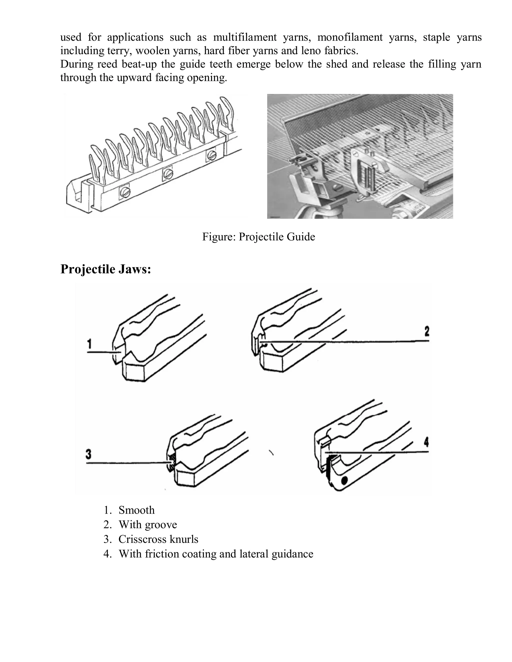 used for applications such as multifilament yarns, monofilament yarns, staple yarns
including terry, woolen yarns, hard fiber yarns and leno fabrics.
During reed beat-up the guide teeth emerge below the shed and release the filling yarn
through the upward facing opening.
Projectile Jaws:
1. Smooth
2. With groove
3. Crisscross knurls
4. With friction coating and lateral guidance
Figure: Projectile Guide
 