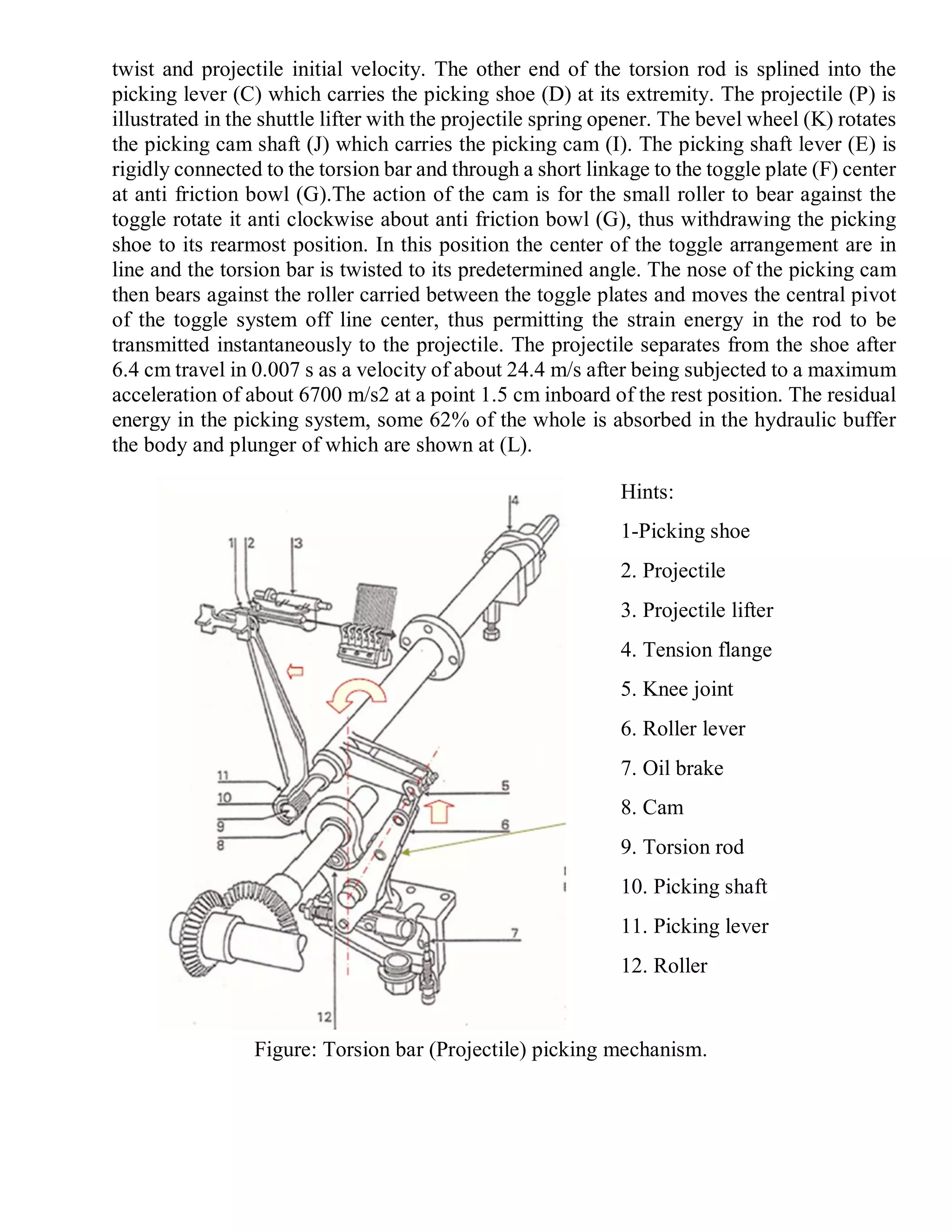 twist and projectile initial velocity. The other end of the torsion rod is splined into the
picking lever (C) which carries the picking shoe (D) at its extremity. The projectile (P) is
illustrated in the shuttle lifter with the projectile spring opener. The bevel wheel (K) rotates
the picking cam shaft (J) which carries the picking cam (I). The picking shaft lever (E) is
rigidly connected to the torsion bar and through a short linkage to the toggle plate (F) center
at anti friction bowl (G).The action of the cam is for the small roller to bear against the
toggle rotate it anti clockwise about anti friction bowl (G), thus withdrawing the picking
shoe to its rearmost position. In this position the center of the toggle arrangement are in
line and the torsion bar is twisted to its predetermined angle. The nose of the picking cam
then bears against the roller carried between the toggle plates and moves the central pivot
of the toggle system off line center, thus permitting the strain energy in the rod to be
transmitted instantaneously to the projectile. The projectile separates from the shoe after
6.4 cm travel in 0.007 s as a velocity of about 24.4 m/s after being subjected to a maximum
acceleration of about 6700 m/s2 at a point 1.5 cm inboard of the rest position. The residual
energy in the picking system, some 62% of the whole is absorbed in the hydraulic buffer
the body and plunger of which are shown at (L).
Hints:
1-Picking shoe
2. Projectile
3. Projectile lifter
4. Tension flange
5. Knee joint
6. Roller lever
7. Oil brake
8. Cam
9. Torsion rod
10. Picking shaft
11. Picking lever
12. Roller
Figure: Torsion bar (Projectile) picking mechanism.
 