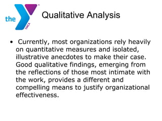 Qualitative Analysis Currently, most organizations rely heavily on quantitative measures and isolated, illustrative anecdotes to make their case. Good qualitative findings, emerging from the reflections of those most intimate with the work, provides a different and compelling means to justify organizational effectiveness.   