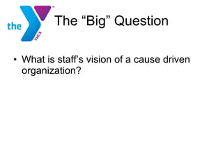 The “Big” Question What is staff’s vision of a cause driven organization? 