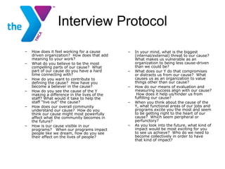 Interview Protocol How does it feel working for a cause driven organization?  How does that add meaning to your work? What do you believe to be the most compelling parts of our cause?  What part of our cause do you have a hard time connecting with? How do you want to contribute to defining the cause?  How have you become a believer in the cause? How do you see the cause of the Y making a difference in the lives of the staff? What would it take to help the staff “live out” the cause? How does our overall community understand our cause?  How do you think our cause might most powerfully affect what the community becomes in the future? How is our cause visible in our programs?  When our programs impact people like we dream, how do you see their effect on the lives of people? In your mind, what is the biggest (internal/external) threat to our cause?  What makes us vulnerable as an organization to being less cause-driven than we could be? What does our Y do that compromises or distracts us from our cause?  What causes us as an organization to value things other than our cause?  How do our means of evaluation and measuring success align with our cause?  How does it help us/hinder us from fulfilling our cause?  When you think about the cause of the Y, what functional areas of our jobs and programs excite you the most and seem to be getting right to the heart of our cause?  Which seem peripheral or perfunctory?  As you look into the future, what kind of impact would be most exciting for you to see us achieve?  Who do we need to become collectively in order to have that kind of impact? 