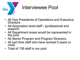 Interviewee Pool All Vice Presidents of Operations and Executive Directors  All Association level staff - (professional and support)  All Department areas would be represented in the pool All Senior Program and Program Directors. All part time staff who have worked 5 years or more  Total of 136 staff in our pool 