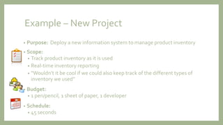 Example – New Project
• Purpose: Deploy a new information system to manage product inventory
• Scope:
• Track product inventory as it is used
• Real-time inventory reporting
• “Wouldn’t it be cool if we could also keep track of the different types of
inventory we used”
• Budget:
• 1 pen/pencil, 1 sheet of paper, 1 developer
• Schedule:
• 45 seconds
 