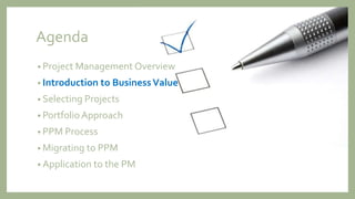 Agenda
• Project Management Overview
• Introduction to BusinessValue
• Selecting Projects
• Portfolio Approach
• PPM Process
• Migrating to PPM
• Application to the PM
 