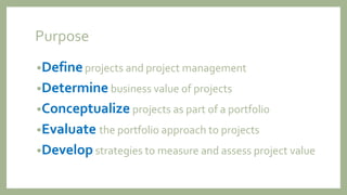 Purpose
•Defineprojects and project management
•Determine business value of projects
•Conceptualize projects as part of a portfolio
•Evaluate the portfolio approach to projects
•Develop strategies to measure and assess project value
 