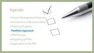Agenda
• Project Management Overview
• Introduction to BusinessValue
• Selecting Projects
• Portfolio Approach
• PPM Process
• Migrating to PPM
• Application to the PM
 