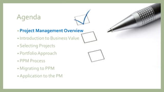 Agenda
• Project Management Overview
• Introduction to BusinessValue
• Selecting Projects
• Portfolio Approach
• PPM Process
• Migrating to PPM
• Application to the PM
 