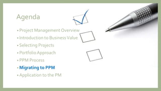 Agenda
• Project Management Overview
• Introduction to BusinessValue
• Selecting Projects
• Portfolio Approach
• PPM Process
• Migrating to PPM
• Application to the PM
 