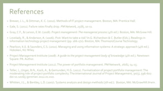 References
• Brewer, J. L., & Dittman, K. C. (2010). Methods of IT project management. Boston, MA: Prentice Hall.
• Gale, S. (2011). Failure rates finally drop. PM Network, 25(8), 10-11.
• Gray, C.F., & Larson, E.W. (2008). Project management:The managerial process (4th ed.). Boston, MA: McGraw Hill.
• Lovelady, R., & Anderson, A. (2006). Psst:Want to take a risk? In G. Richardson & C. Butler (Eds.), Readings in
information technology project management (pp. 166-171). Boston, MA:Thomson/CourseTechnology.
• Pearlson, K.E. & Saunders, C.S. (2010). Managing and using information systems:A strategic approach (4th ed.).
Hoboken, NJ:Wiley.
• Project Management Institute (2008). A guide to the project management body of knowledge (4th ed.). Newtown
Square: PA: Author.
• Project Management Institute (2012).The power of portfolio management. PM Network, 26(6), 14-15.
• Teller, J., Unger, B.N., Kock, A., & Gemunden, H.G. (2012). Formalization of project portfolio management:The
moderating role of project portfolio complexity.The International Journal of Project Management, 30(5), 596-607.
doi:10.1016/j.ijproman.2012.01.020.
• Whitten, J.L., & Bentley, L.D. (2007). Systems analysis and design methods (7th ed.). Boston, MA: McGrawHill /Irwin.
 
