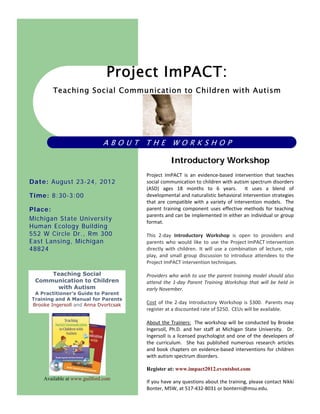 Project ImPACT:
        Teaching Social Communication to Children with Autism




                             ABOUT THE WORKSHOP

                                                  Introductory Workshop
                                       
                                      Project  ImPACT  is  an  evidence‐based  intervention  that  teaches 
Date: August 23-24, 2012              social communication to children with autism spectrum disorders 
                                      (ASD)  ages  18  months  to  6  years.    It  uses  a  blend  of 
Time: 8:30-3:00                       developmental and naturalistic behavioral intervention strategies 
                                      that  are  compatible  with  a  variety  of  intervention  models.    The 
Place:                                parent  training  component  uses  effective  methods  for  teaching 
                                      parents and can be implemented in either an individual or group 
Michigan State University             format.   
Human Ecology Building                 
552 W Circle Dr., Rm 300              This  2‐day  Introductory  Workshop  is  open  to  providers  and 
East Lansing, Michigan                parents  who  would  like  to  use  the  Project ImPACT intervention 
48824                                 directly  with  children.  It  will  use  a  combination  of  lecture,  role 
                                      play,  and  small  group  discussion  to  introduce  attendees  to  the 
                                      Project ImPACT intervention techniques.  
                                       
     Teaching Social                  Providers who wish to use the parent training model should also 
 Communication to Children            attend  the  1‐day  Parent  Training  Workshop  that  will  be  held  in 
      with Autism                     early November. 
 A Practitioner's Guide to Parent
                                       
Training and A Manual for Parents
Brooke Ingersoll and Anna Dvortcsak   Cost  of  the  2‐day  Introductory  Workshop  is  $300.   Parents  may 
                                      register at a discounted rate of $250.  CEUs will be available.   
                                       
                                      About the Trainers:  The workshop will  be conducted by Brooke 
                                      Ingersoll,  Ph.D.  and  her  staff  at  Michigan  State  University.    Dr. 
                                      Ingersoll  is  a  licensed  psychologist  and  one  of  the  developers  of 
                                      the  curriculum.    She  has  published  numerous  research  articles 
                                      and  book  chapters  on  evidence‐based  interventions  for  children 
                                      with autism spectrum disorders. 

                                      Register at: www.impact2012.eventsbot.com
    Available at www.guilford.com
                                      If you have any questions about the training, please contact Nikki 
                                      Bonter, MSW, at 517‐432‐8031 or bonterni@msu.edu. 
 