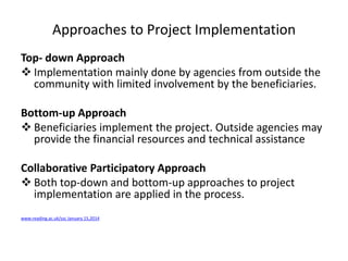 Approaches to Project Implementation
Top- down Approach
 Implementation mainly done by agencies from outside the
community with limited involvement by the beneficiaries.
Bottom-up Approach
 Beneficiaries implement the project. Outside agencies may
provide the financial resources and technical assistance
Collaborative Participatory Approach
 Both top-down and bottom-up approaches to project
implementation are applied in the process.
www.reading.ac.uk/ssc January 15,2014
 