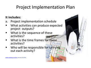 Project Implementation Plan
It includes:
a. Project implementation schedule
 What activities can produce expected
project outputs?
 What is the sequence of these
activities?
 What is the time frames for these
activities?
 Who will be responsible for carrying
out each activity?
www.reading.ac.uk/ssc January 15,2014
 