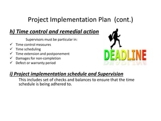 Project Implementation Plan (cont.)
h) Time control and remedial action
Supervisors must be particular in:
 Time control measures
 Time scheduling
 Time extension and postponement
 Damages for non-completion
 Defect or warranty period
i) Project implementation schedule and Supervision
This includes set of checks and balances to ensure that the time
schedule is being adhered to.
 