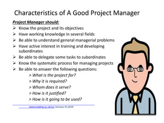 Characteristics of A Good Project Manager
Project Manager should:
 Know the project and its objectives
 Have working knowledge in several fields
 Be able to understand general managerial problems
 Have active interest in training and developing
subordinates
 Be able to delegate some tasks to subordinates
 Know the systematic process for managing projects
 Be able to answer the following questions:
> What is the project for?
> Why it is required?
> Whom does it serve?
> How is it justified?
> How is it going to be used?
www.reading.ac.uk/ssc January 15,2014
 
