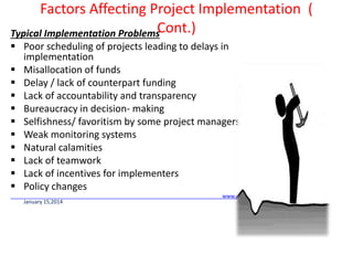 Factors Affecting Project Implementation (
Cont.)Typical Implementation Problems
 Poor scheduling of projects leading to delays in
implementation
 Misallocation of funds
 Delay / lack of counterpart funding
 Lack of accountability and transparency
 Bureaucracy in decision- making
 Selfishness/ favoritism by some project managers
 Weak monitoring systems
 Natural calamities
 Lack of teamwork
 Lack of incentives for implementers
 Policy changes
www.reading.ac.uk/ssc
January 15,2014
 
