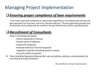 Ensuring proper compliance of loan requirements
> loan funds may not be withdrawn to meet project expenditures immediately after the loan has
been approved, but must wait until it has “become effective”. The loan agreement provides that
the borrower must comply with the conditions for loan effectiveness within a specified period.
Recruitment of Consultants
Steps in recruiting consultants:
>call for expression of interest
>finalize terms of reference
>request for proposals
>evaluate technical / financial proposals
>negotiate / sign the consulting services contract
>issue the notice to proceed
 There should be Operations Manual that sets out policies, practices, and procedures for
recruiting and using consultants.
DB e-Handbook on Project Implementation
Managing Project Implementation
 