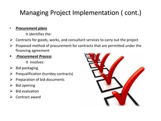Managing Project Implementation ( cont.)
• Procurement plans
It identifies the:
 Contracts for goods, works, and consultant services to carry out the project
 Proposed method of procurement for contracts that are permitted under the
financing agreement
 Procurement Process
It involves:
 Bid packaging
 Prequalification (turnkey contracts)
 Preparation of bid documents
 Bid opening
 Bid evaluation
 Contract award
 