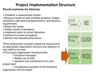 Project Implementation Structure
Should emphasize the following:
 Establish a measurement system
Measure results of work schedule progress, budget,
compliance with technical specifications, and resource
requirements
Report the results
Predict results of deviations
Implement action to correct deviations
Continue to review procedures
Monitor and evaluate performance
The achievement of project objectives requires both
an appropriate organization structure and selection of
best staff for the work.
The project organization should provide:
> functional managers
> flexible use of staff
> operation and maintenance of a core
project team
> simultaneous operation of the functional
organization and the project
 