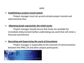 cont.
 Establishing a project record system
Project manager must set up and activate project records and
administrative files.
 Obtaining funds required for the initial works
Project manager should ensure that funds are available for
immediate disbursement before undertaking any work that will entail a
financial commitment
 Recruiting and Supervising the work of Consultants
Project manager is responsible to the channels of communication
between the PMO, EA and other project participants.
 