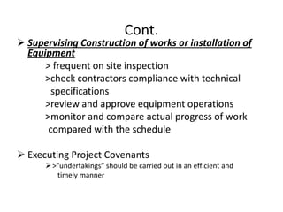 Cont.
 Supervising Construction of works or installation of
Equipment
> frequent on site inspection
>check contractors compliance with technical
specifications
>review and approve equipment operations
>monitor and compare actual progress of work
compared with the schedule
 Executing Project Covenants
>”undertakings” should be carried out in an efficient and
timely manner
 