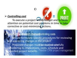 cont.
 Controlling cost
To execute a project within budget and to focus
attention on potential cost problems in time to take
corrective or cost-minimizing actions.
 Controlling Project changes
Should formulate specific procedures for reviewing
and approving changes in the project.
Proposed changes must be studied carefully
considering its implications, costs, schedule and
expected project benefits
 