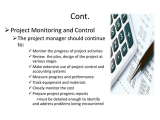 Cont.
Project Monitoring and Control
The project manager should continue
to:
 Monitor the progress of project activities
 Review the plan, design of the project at
various stages
 Make extensive use of project control and
accounting systems
 Measure progress and performance
 Track equipment and materials
 Closely monitor the cost
 Prepare project progress reports
>must be detailed enough to identify
and address problems being encountered
 