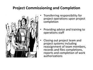 Project Commissioning and Completion
• Transferring responsibility for
project operations upon project
completion
• Providing advice and training to
operations staff
• Closing out project team and
project systems including
reassignment of team members,
records and files completions,
reports and completion of work
authorizations
 