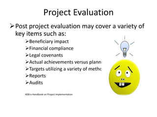 Project Evaluation
Post project evaluation may cover a variety of
key items such as:
Beneficiary impact
Financial compliance
Legal covenants
Actual achievements versus planned objectives
Targets utilizing a variety of methods
Reports
Audits
ADB e-Handbook on Project Implementation
 